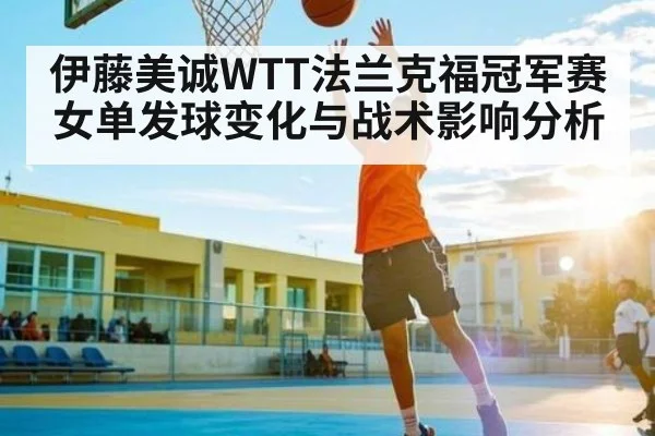 伊藤美诚WTT法兰克福冠军赛女单发球变化与战术影响分析